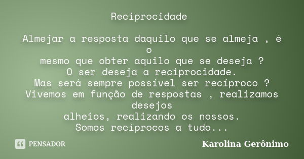 Reciprocidade Almejar a resposta daquilo que se almeja , é o mesmo que obter aquilo que se deseja ? O ser deseja a reciprocidade. Mas será sempre possível ser r... Frase de Karolina Gerônimo.