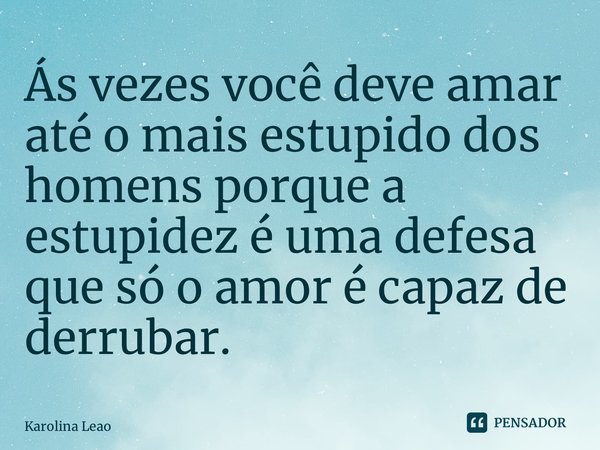 ⁠Ás vezes você deve amar até o mais estupido dos homens porque a estupidez é uma defesa que só o amor é capaz de derrubar.... Frase de Karolina Leao.