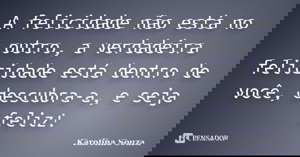 A felicidade não está no outro, a verdadeira felicidade está dentro de você, descubra-a, e seja feliz!... Frase de Karolina Souza.