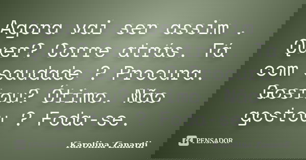Agora vai ser assim . Quer? Corre atrás. Tá com saudade ? Procura. Gostou? Ótimo. Não gostou ? Foda-se.... Frase de Karolina Zanardi.
