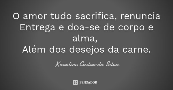 O amor tudo sacrifica, renuncia Entrega e doa-se de corpo e alma, Além dos desejos da carne.... Frase de Karoline Castro da Silva.