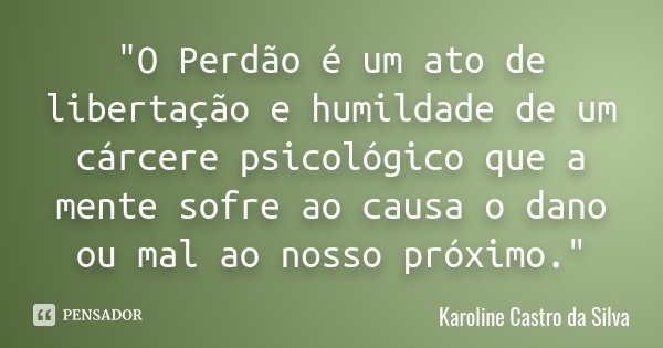 "O Perdão é um ato de libertação e humildade de um cárcere psicológico que a mente sofre ao causa o dano ou mal ao nosso próximo."... Frase de Karoline Castro da Silva.