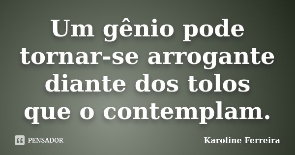 Um gênio pode tornar-se arrogante diante dos tolos que o contemplam.... Frase de Karoline Ferreira.