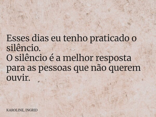 Esses dias eu tenho praticado o silêncio. O silêncio é a melhor resposta para as pessoas que não querem ouvir.... Frase de KAROLINE, INGRID.