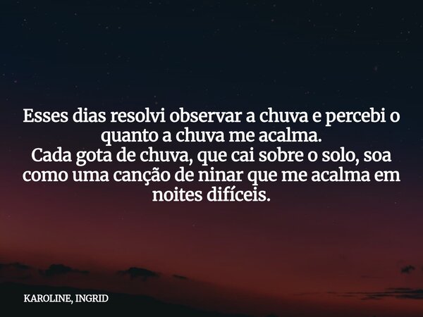 Esses dias resolvi observar a chuva e percebi o quanto a chuva me acalma. Cada gota de chuva, que cai sobre o solo, soa como uma canção de ninar que me acalma e... Frase de KAROLINE, INGRID.