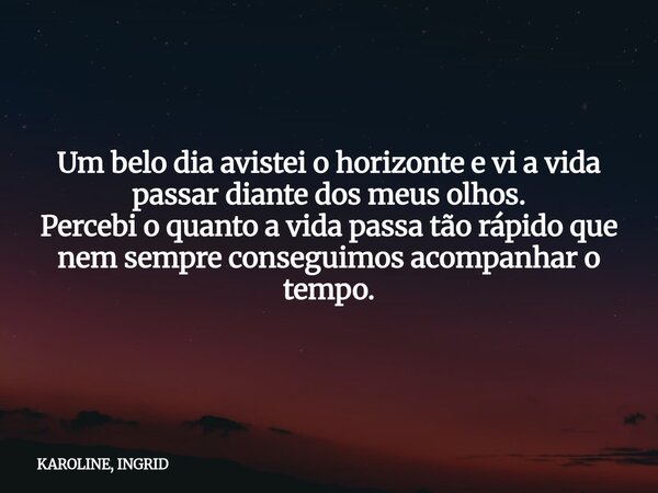 Um belo dia avistei o horizonte e vi a vida passar diante dos meus olhos. Percebi o quanto a vida passa tão rápido que nem sempre conseguimos acompanhar o tempo... Frase de KAROLINE, INGRID.