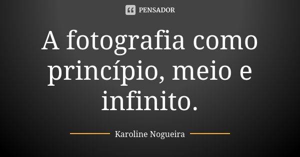 A fotografia como princípio, meio e infinito.... Frase de Karoline Nogueira.