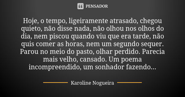 Hoje, o tempo, ligeiramente atrasado, chegou quieto, não disse nada, não olhou nos olhos do dia, nem piscou quando viu que era tarde, não quis comer as horas, n... Frase de Karoline Nogueira.