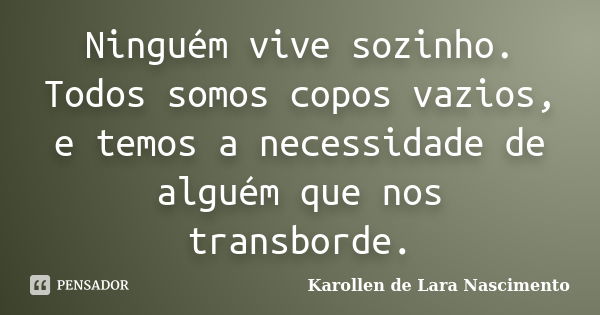 Ninguém vive sozinho. Todos somos copos vazios, e temos a necessidade de alguém que nos transborde.... Frase de Karollen de Lara Nascimento.