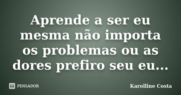 Aprende a ser eu mesma não importa os problemas ou as dores prefiro seu eu...... Frase de Karolline Costa.