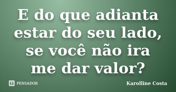 E do que adianta estar do seu lado, se você não ira me dar valor?... Frase de Karolline Costa.