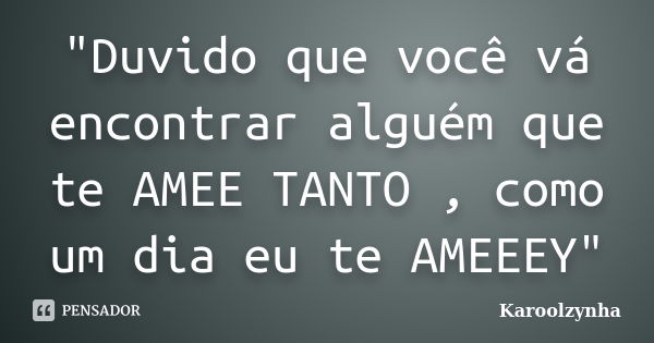 "Duvido que você vá encontrar alguém que te AMEE TANTO , como um dia eu te AMEEEY"... Frase de Karoolzynha.