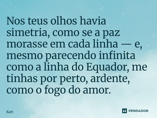 ⁠Nos teus olhos havia simetria, como se a paz morasse em cada linha — e, mesmo parecendo infinita como a linha do Equador, me tinhas por perto, ardente, como o ... Frase de Kartzziano.