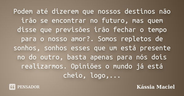 Podem até dizerem que nossos destinos não irão se encontrar no futuro, mas quem disse que previsões irão fechar o tempo para o nosso amor?. Somos repletos de so... Frase de Kássia Maciel.