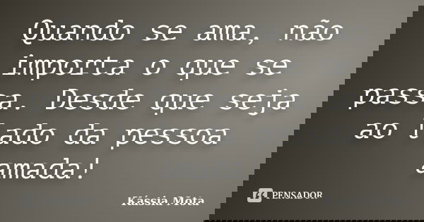 Quando se ama, não importa o que se passa. Desde que seja ao lado da pessoa amada!... Frase de Kássia Mota.