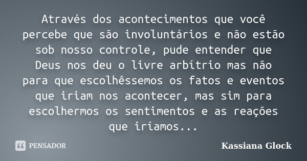 Através dos acontecimentos que você percebe que são involuntários e não estão sob nosso controle, pude entender que Deus nos deu o livre arbítrio mas não para q... Frase de Kassiana Glock.