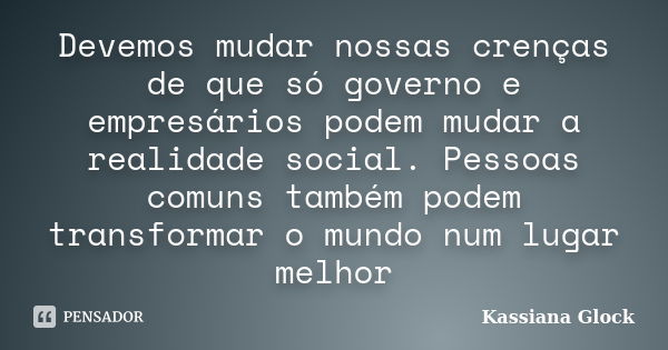 Devemos mudar nossas crenças de que só governo e empresários podem mudar a realidade social. Pessoas comuns também podem transformar o mundo num lugar melhor... Frase de Kassiana Glock.