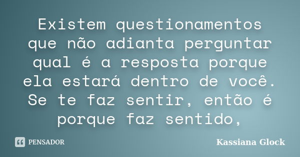 Existem questionamentos que não adianta perguntar qual é a resposta porque ela estará dentro de você. Se te faz sentir, então é porque faz sentido,... Frase de Kassiana Glock.