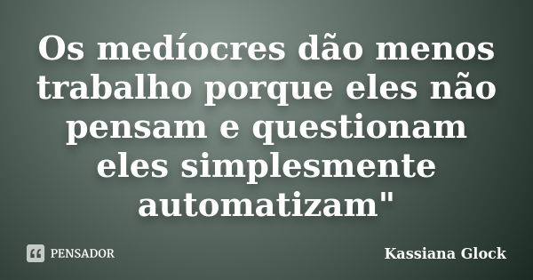 Os medíocres dão menos trabalho porque eles não pensam e questionam eles simplesmente automatizam"... Frase de Kassiana Glock.