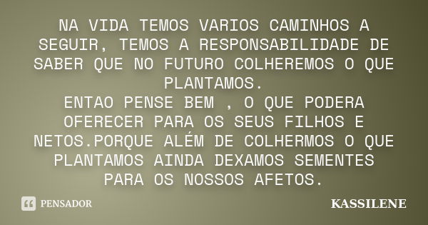 NA VIDA TEMOS VARIOS CAMINHOS A SEGUIR, TEMOS A RESPONSABILIDADE DE SABER QUE NO FUTURO COLHEREMOS O QUE PLANTAMOS. ENTAO PENSE BEM , O QUE PODERA OFERECER PARA... Frase de KASSILENE.