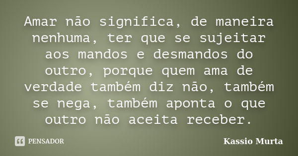 Amar não significa, de maneira nenhuma, ter que se sujeitar aos mandos e desmandos do outro, porque quem ama de verdade também diz não, também se nega, também a... Frase de Kassio Murta.