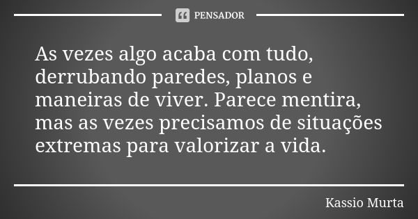 As vezes algo acaba com tudo, derrubando paredes, planos e maneiras de viver. Parece mentira, mas as vezes precisamos de situações extremas para valorizar a vid... Frase de Kassio Murta.