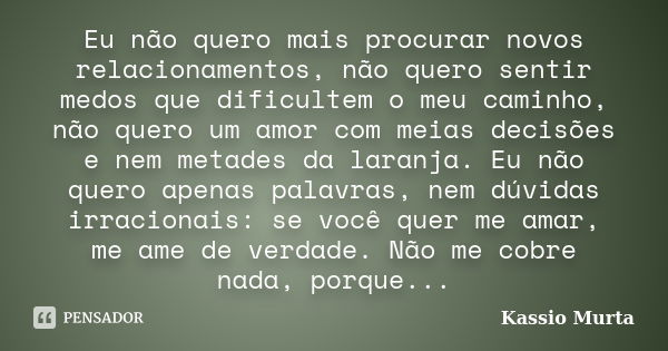 Eu não quero mais procurar novos relacionamentos, não quero sentir medos que dificultem o meu caminho, não quero um amor com meias decisões e nem metades da lar... Frase de Kassio Murta.