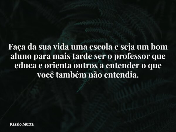 Faça da sua vida uma escola e seja um bom aluno para mais tarde ser o professor que educa e orienta outros a entender o que você também não entendia.... Frase de Kassio Murta.