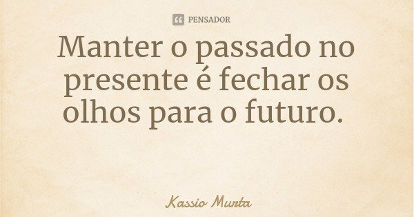 Manter o passado no presente é fechar os olhos para o futuro.... Frase de Kassio Murta.