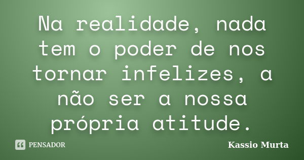 Na realidade, nada tem o poder de nos tornar infelizes, a não ser a nossa própria atitude.... Frase de Kassio Murta.