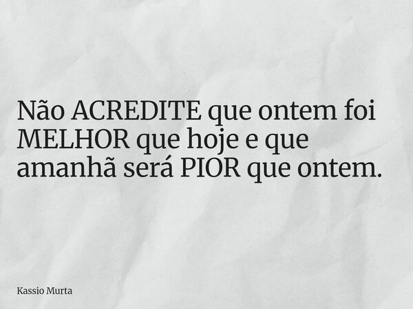 Não ACREDITE que ontem foi MELHOR que hoje e que amanhã será PIOR que ontem.... Frase de Kassio Murta.