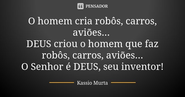 O homem cria robôs, carros, aviões... DEUS criou o homem que faz robôs, carros, aviões... O Senhor é DEUS, seu inventor!... Frase de Kassio Murta.