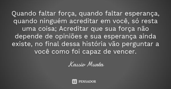 Quando faltar força, quando faltar esperança, quando ninguém acreditar em você, só resta uma coisa; Acreditar que sua força não depende de opiniões e sua espera... Frase de Kassio Murta.