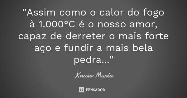 "Assim como o calor do fogo à 1.000°C é o nosso amor, capaz de derreter o mais forte aço e fundir a mais bela pedra..."... Frase de Kassio Murta.