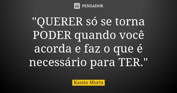 "QUERER só se torna PODER quando você acorda e faz o que é necessário para TER."... Frase de Kassio Murta.
