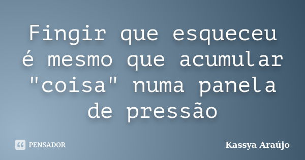 Fingir que esqueceu é mesmo que acumular "coisa" numa panela de pressão... Frase de Kassya Araújo.