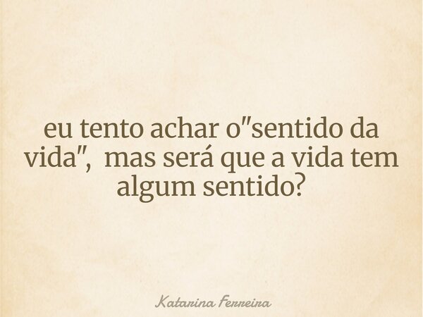 eu tento achar o "sentido da vida", mas será que a vida tem algum sentido?... Frase de Katarina Ferreira.