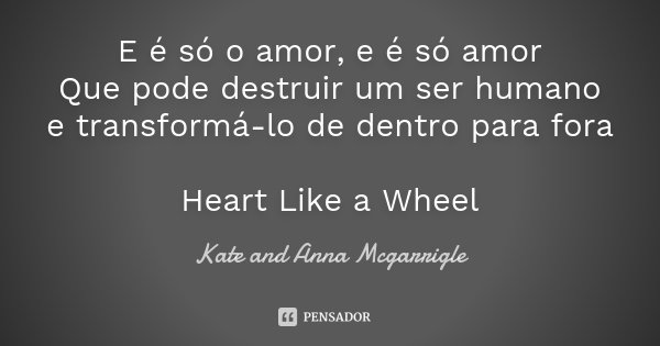 E é só o amor, e é só amor Que pode destruir um ser humano e transformá-lo de dentro para fora Heart Like a Wheel... Frase de Kate and Anna Mcgarrigle.