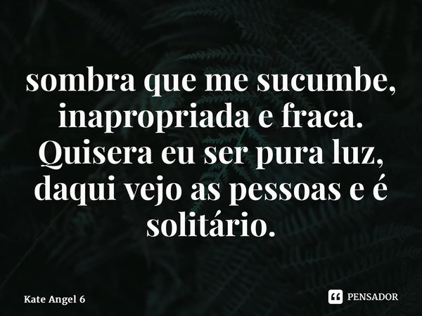 ⁠sombra que me sucumbe, inapropriada e fraca. Quisera eu ser pura luz, daqui vejo as pessoas e é solitário.... Frase de Kate Angel 6.