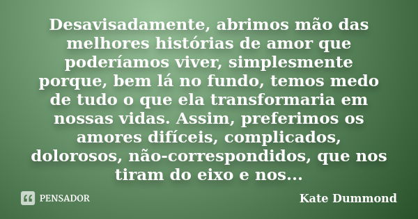 Desavisadamente, abrimos mão das melhores histórias de amor que poderíamos viver, simplesmente porque, bem lá no fundo, temos medo de tudo o que ela transformar... Frase de Kate Dummond.