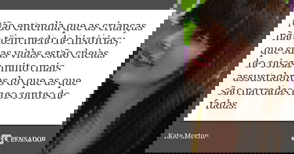 Não entendia que as crianças não têm medo de histórias; que suas vidas estão cheias de coisas muito mais assustadoras do que as que são narradas nos contos de f... Frase de Kate Morton.
