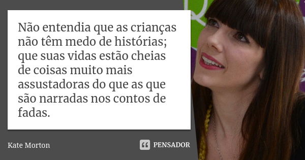 Não entendia que as crianças não têm medo de histórias; que suas vidas estão cheias de coisas muito mais assustadoras do que as que são narradas nos contos de f... Frase de Kate Morton.