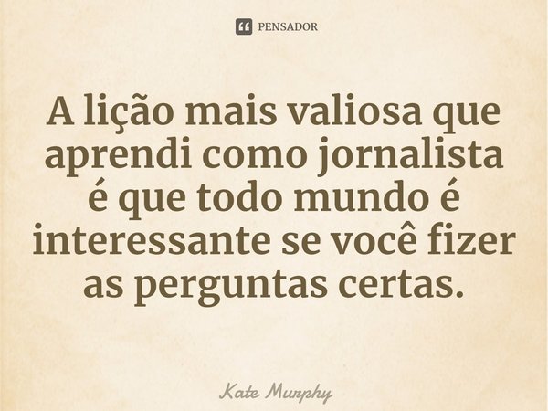 ⁠A lição mais valiosa que aprendi como jornalista é que todo mundo é interessante se você fizer as perguntas certas.... Frase de Kate Murphy.