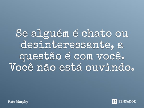 ⁠Se alguém é chato ou desinteressante, a questão é com você. Você não está ouvindo.... Frase de Kate Murphy.