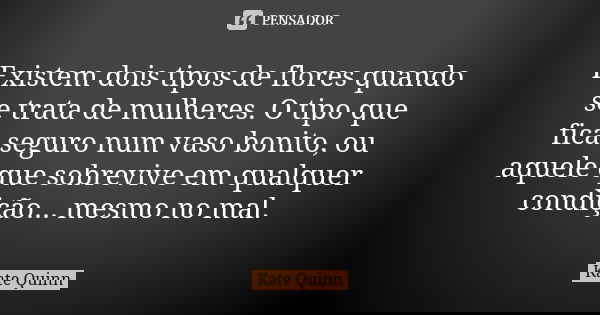 Existem dois tipos de flores quando se trata de mulheres. O tipo que fica seguro num vaso bonito, ou aquele que sobrevive em qualquer condição... mesmo no mal.... Frase de Kate Quinn.