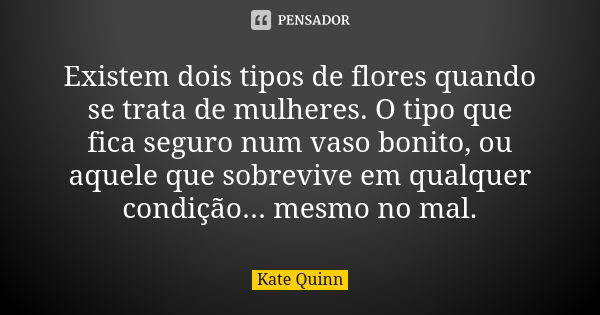 Existem dois tipos de flores quando se trata de mulheres. O tipo que fica seguro num vaso bonito, ou aquele que sobrevive em qualquer condição... mesmo no mal.... Frase de Kate Quinn.