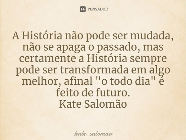 ⁠A História não pode ser mudada, não se apaga o passado, mas certamente a História sempre pode ser transformada em algo melhor, afinal "o todo dia" é ... Frase de kate_salomao.