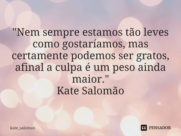 "Nem sempre estamos tão leves como gostaríamos, mas certamente podemos ser gratos, afinal a culpa é um peso ainda maior."
Kate Salomão... Frase de kate_salomao.