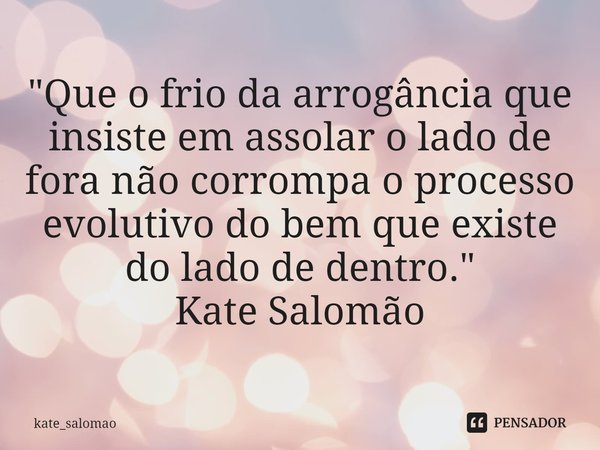 ⁠"Que o frio da arrogância que insiste em assolar o lado de fora não corrompa o processo evolutivo do bem que existe do lado de dentro."
Kate Salomão... Frase de kate_salomao.