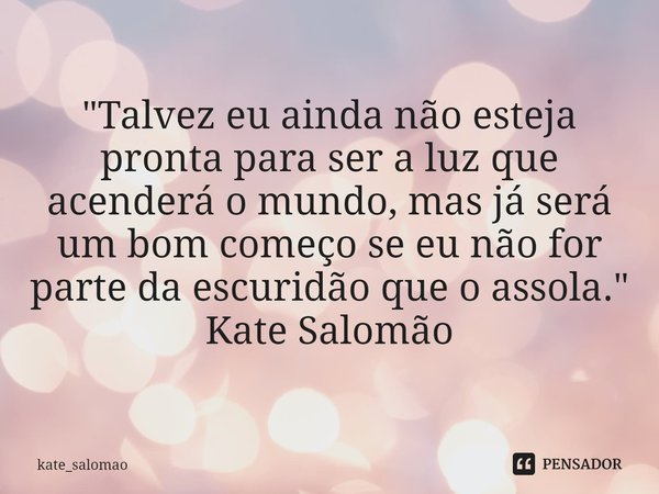 "⁠Talvez eu ainda não esteja pronta para ser a luz que acenderá o mundo, mas já será um bom começo se eu não for parte da escuridão que o assola."
Kat... Frase de kate_salomao.